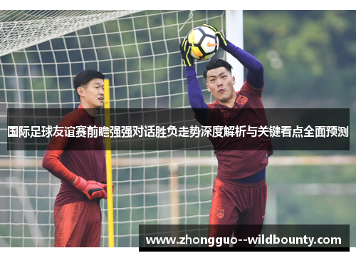 国际足球友谊赛前瞻强强对话胜负走势深度解析与关键看点全面预测