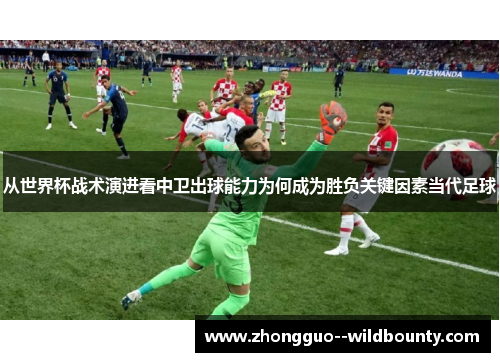 从世界杯战术演进看中卫出球能力为何成为胜负关键因素当代足球 从世界杯战术演进看中卫出球能力为何成为胜负关键因素当代足球