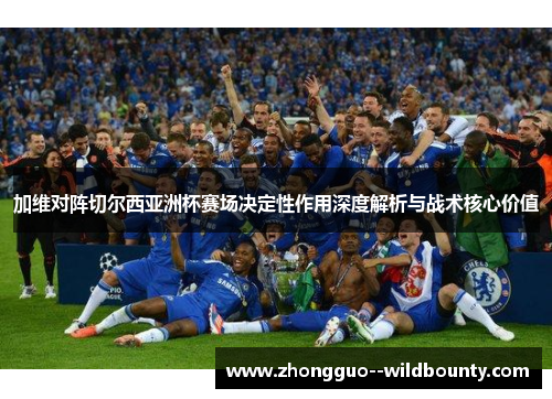 加维对阵切尔西亚洲杯赛场决定性作用深度解析与战术核心价值