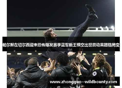 帕尔默在切尔西迎来恐怖爆发赛季蓝军新王横空出世震动英超格局变