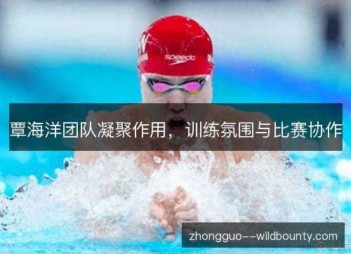 覃海洋团队凝聚作用，训练氛围与比赛协作
